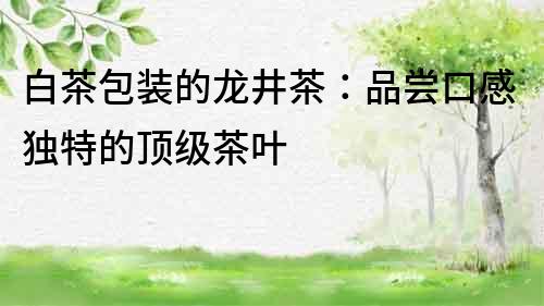 白茶包裝的龍井茶：品嘗口感獨(dú)特的頂級茶葉