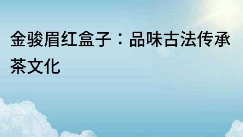 金駿眉紅盒子：品味古法傳承茶文化
