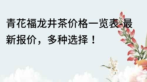 青花福龍井茶價格一覽表-最新報價，多種選擇！