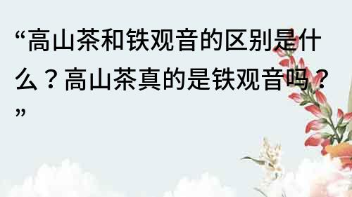 “高山茶和鐵觀音的區別是什么？高山茶真的是鐵觀音嗎？”
