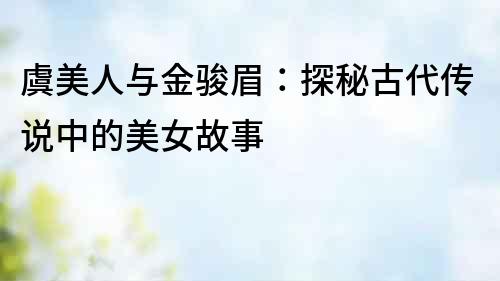 虞美人與金駿眉：探秘古代傳說中的美女故事