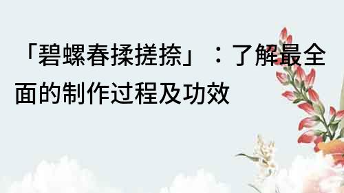 「碧螺春揉搓捺」：了解最全面的制作過程及功效