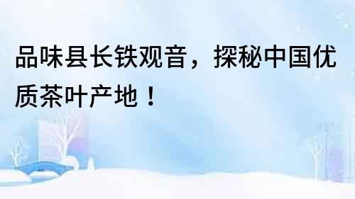 品味縣長鐵觀音，探秘中國優質茶葉產地！