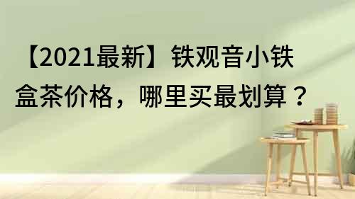 【2021最新】鐵觀音小鐵盒茶價格，哪里買最劃算？