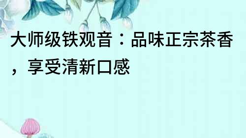 大師級鐵觀音：品味正宗茶香，享受清新口感