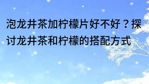 泡龍井茶加檸檬片好不好？探討龍井茶和檸檬的搭配方式