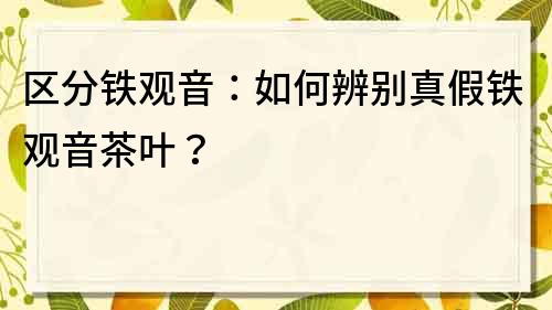 區(qū)分鐵觀音：如何辨別真假鐵觀音茶葉？