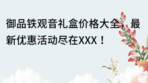 御品鐵觀音禮盒價格大全，最新優(yōu)惠活動盡在XXX！