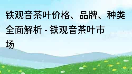 鐵觀音茶葉價(jià)格、品牌、種類全面解析 - 鐵觀音茶葉市場(chǎng)