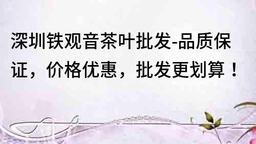 深圳鐵觀音茶葉批發(fā)-品質(zhì)保證，價格優(yōu)惠，批發(fā)更劃算！