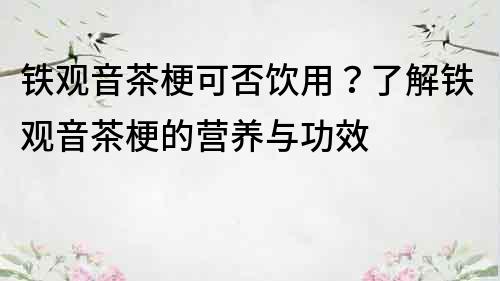 鐵觀音茶梗可否飲用？了解鐵觀音茶梗的營養與功效