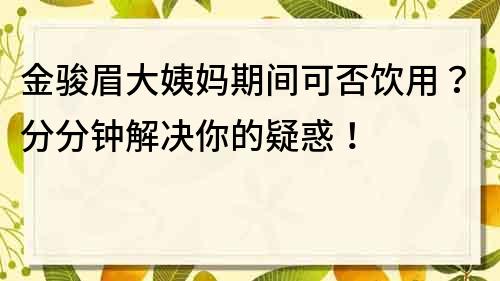 金駿眉大姨媽期間可否飲用？分分鐘解決你的疑惑！