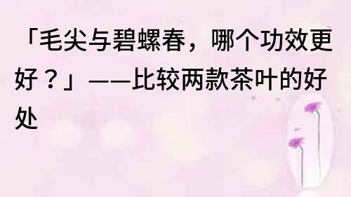 「毛尖與碧螺春，哪個功效更好？」——比較兩款茶葉的好處