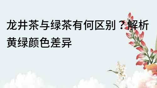 龍井茶與綠茶有何區(qū)別？解析黃綠顏色差異