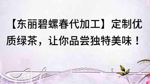 【東麗碧螺春代加工】定制優質綠茶，讓你品嘗獨特美味！