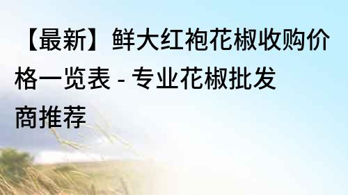 【最新】鮮大紅袍花椒收購價格一覽表 - 專業花椒批發商推薦
