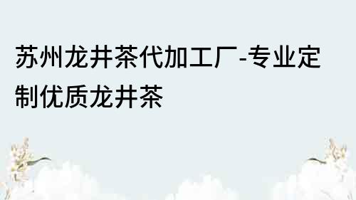 蘇州龍井茶代加工廠-專業定制優質龍井茶