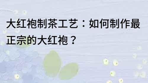 大紅袍制茶工藝：如何制作最正宗的大紅袍？