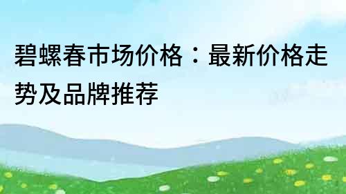 碧螺春市場價格：最新價格走勢及品牌推薦