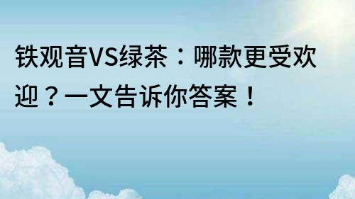 鐵觀音VS綠茶：哪款更受歡迎？一文告訴你答案！