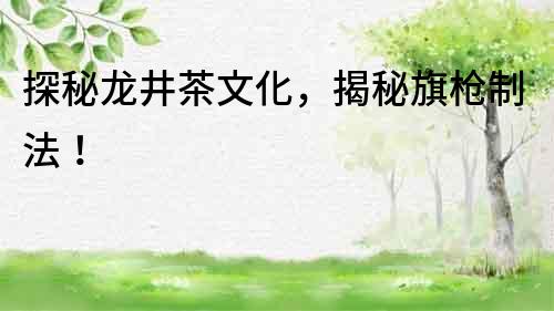 探秘龍井茶文化，揭秘旗槍制法！