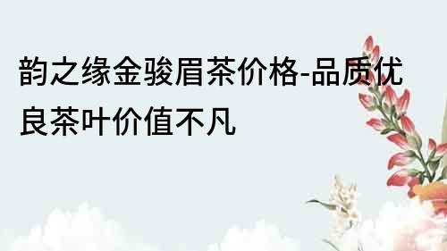 韻之緣金駿眉茶價(jià)格-品質(zhì)優(yōu)良茶葉價(jià)值不凡