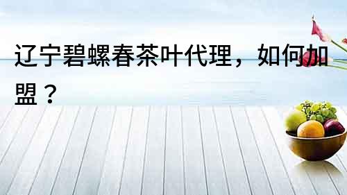 遼寧碧螺春茶葉代理，如何加盟？
