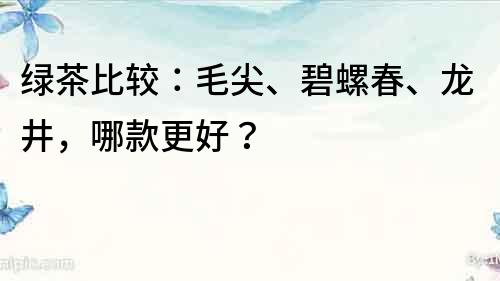 綠茶比較：毛尖、碧螺春、龍井，哪款更好？