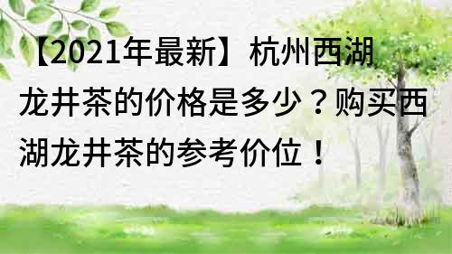 【2022年最新】杭州西湖龍井茶的價格是多少？購買西湖龍井茶的參考價位！
