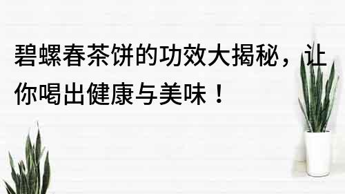 碧螺春茶餅的功效大揭秘，讓你喝出健康與美味！