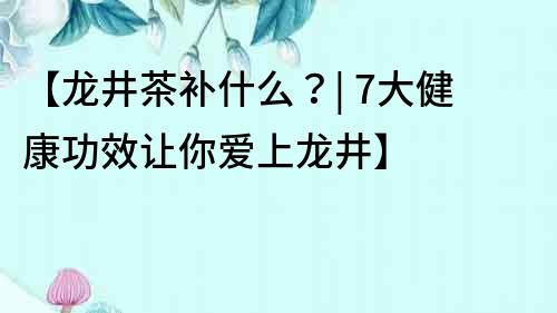 【龍井茶補(bǔ)什么？| 7大健康功效讓你愛上龍井】