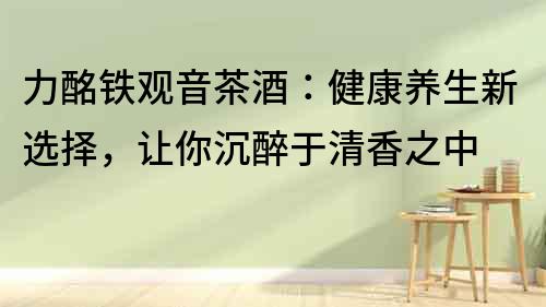 力酩鐵觀音茶酒：健康養(yǎng)生新選擇，讓你沉醉于清香之中