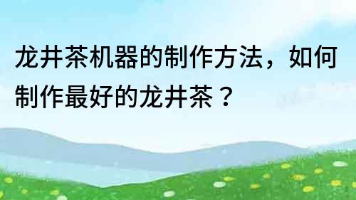 龍井茶機器的制作方法，如何制作最好的龍井茶？