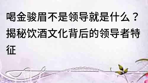 喝金駿眉不是領導就是什么？揭秘飲酒文化背后的領導者特征