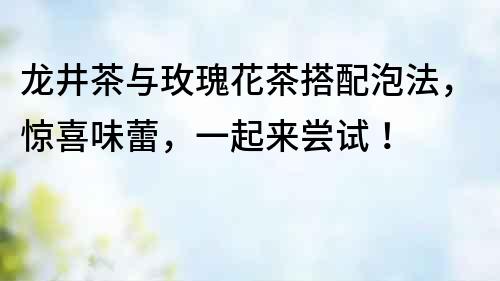 龍井茶與玫瑰花茶搭配泡法，驚喜味蕾，一起來嘗試！