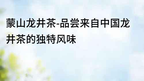 蒙山龍井茶-品嘗來(lái)自中國(guó)龍井茶的獨(dú)特風(fēng)味