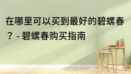 在哪里可以買到最好的碧螺春？ - 碧螺春購買指南