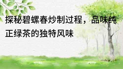 探秘碧螺春炒制過(guò)程，品味純正綠茶的獨(dú)特風(fēng)味
