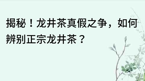揭秘！龍井茶真假之爭(zhēng)，如何辨別正宗龍井茶？