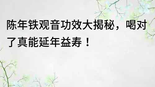 陳年鐵觀音功效大揭秘，喝對了真能延年益壽！