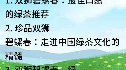1. 雙獅碧螺春：最佳口感的綠茶推薦
2. 珍品雙獅碧螺春：走進中國綠茶文化的精髓
3. 雙獅碧螺春，綠茶中的皇冠寶石
4. 雙獅碧螺春：綠茶中的珍品，為你帶來健康與美味
5. 探秘雙獅碧螺春：品味綠茶茶王的傳奇
6. 茶中珍品：雙獅碧螺春，品味健康生活
7. 雙獅碧螺春，綠茶中的佳品，為你呈現清新自然的風味
8. 味道獨特的雙獅碧螺春，綠茶中的極品之選
9. 雙獅碧螺春，綠茶中的天然美味，為你帶來健康生活
10. 雙獅碧螺春：品味茶中的黃金時刻，享受健康生活。
