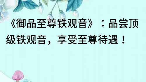 《御品至尊鐵觀音》：品嘗頂級鐵觀音，享受至尊待遇！