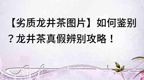 【劣質龍井茶圖片】如何鑒別？龍井茶真假辨別攻略！