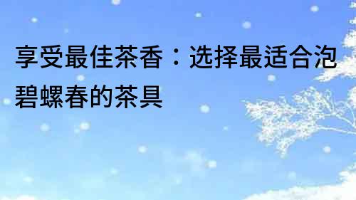 享受最佳茶香：選擇最適合泡碧螺春的茶具