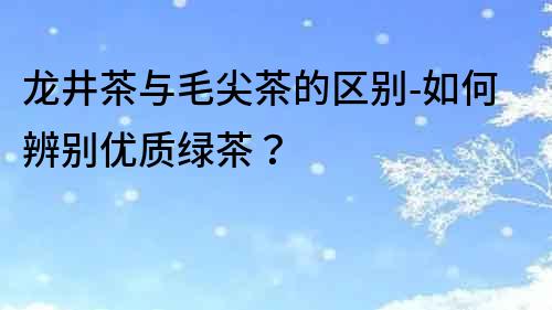 龍井茶與毛尖茶的區別-如何辨別優質綠茶？