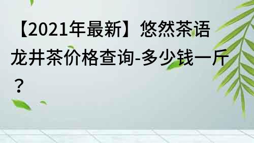 【2022年最新】悠然茶語龍井茶價格查詢-多少錢一斤？