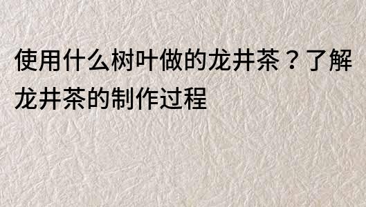 使用什么樹葉做的龍井茶？了解龍井茶的制作過程