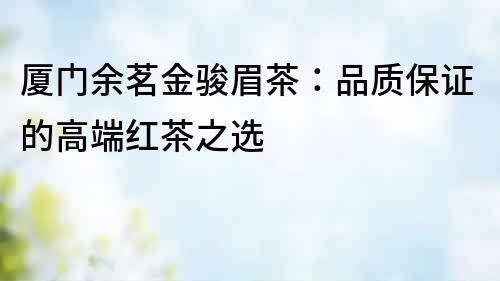 廈門余茗金駿眉茶：品質保證的高端紅茶之選