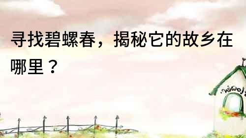 尋找碧螺春，揭秘它的故鄉(xiāng)在哪里？
