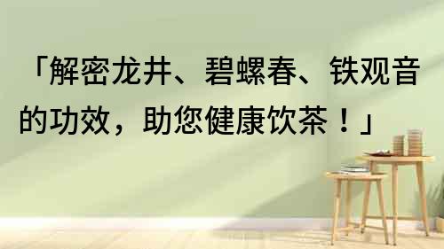 「解密龍井、碧螺春、鐵觀音的功效，助您健康飲茶！」